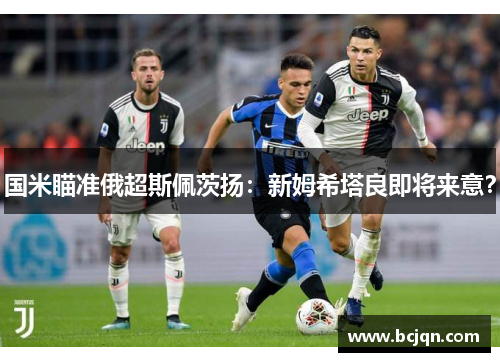 国米瞄准俄超斯佩茨扬：新姆希塔良即将来意？